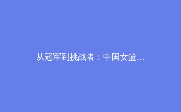 从冠军到挑战者：中国女篮巴黎奥运周期战术转型深度解析 - 2
