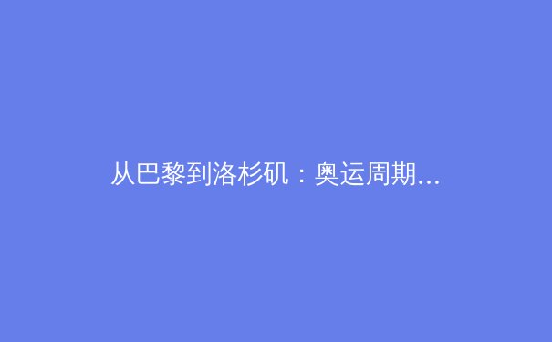 从巴黎到洛杉矶：奥运周期下的中国体育战略转型与竞技格局重塑 - 2