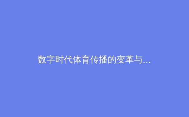 数字时代体育传播的变革与伦理边界：从观赛方式到行业生态的深度解析 - 2